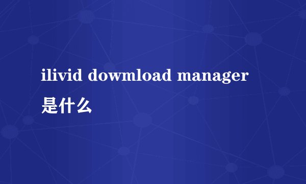 ilivid dowmload manager 是什么