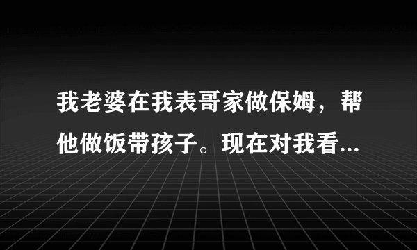 我老婆在我表哥家做保姆，帮他做饭带孩子。现在对我看不顺眼。