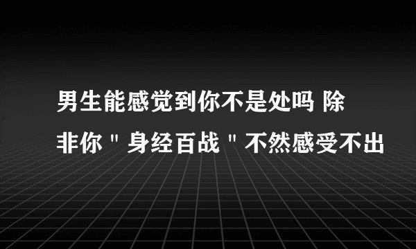 男生能感觉到你不是处吗 除非你＂身经百战＂不然感受不出