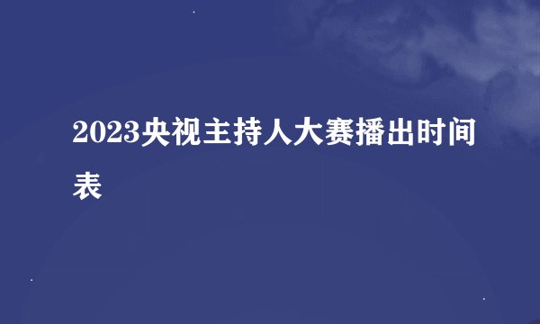 2023央视主持人大赛播出时间表
