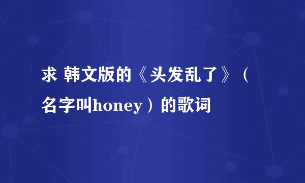 求 韩文版的《头发乱了》（名字叫honey）的歌词