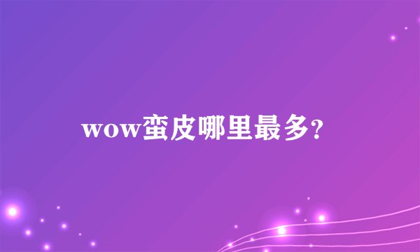 wow蛮皮哪里最多？