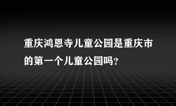 重庆鸿恩寺儿童公园是重庆市的第一个儿童公园吗？