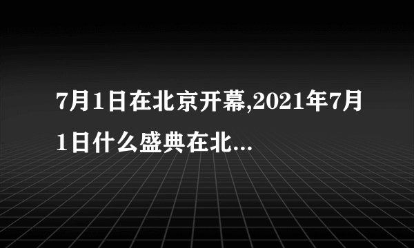 7月1日在北京开幕,2021年7月1日什么盛典在北京天安门广场举行