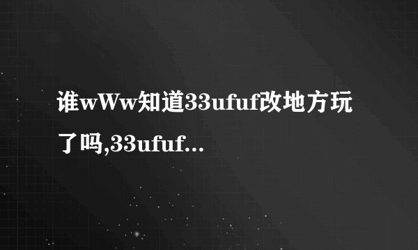 谁wWw知道33ufuf改地方玩了吗,33ufuf我怎么COM进不去..