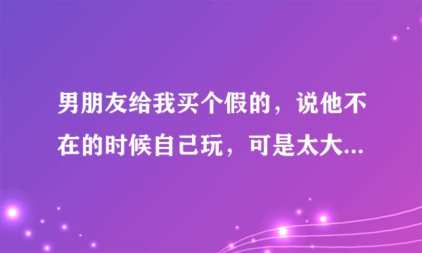 男朋友给我买个假的，说他不在的时候自己玩，可是太大了又很冰，我不想用想要男人怎么办？
