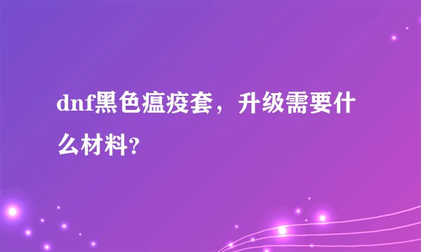 dnf黑色瘟疫套，升级需要什么材料？