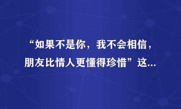 “如果不是你，我不会相信，朋友比情人更懂得珍惜”这首歌的歌名是什么？