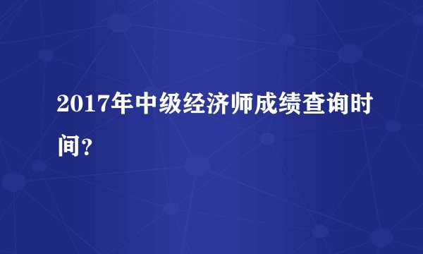 2017年中级经济师成绩查询时间？