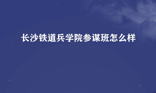 长沙铁道兵学院参谋班怎么样
