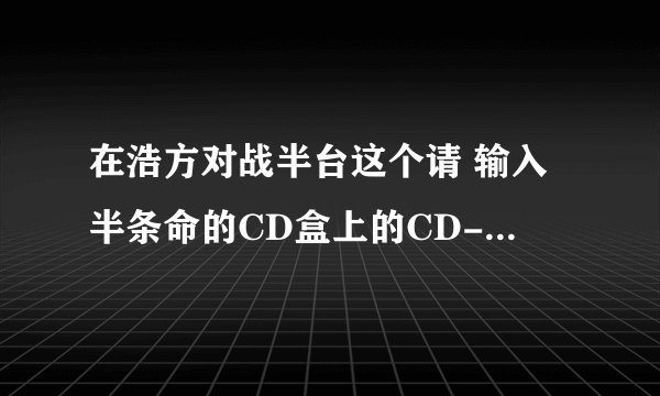 在浩方对战半台这个请 输入半条命的CD盒上的CD-key是什么意思呀？？？？？？？？？？？？？？？？