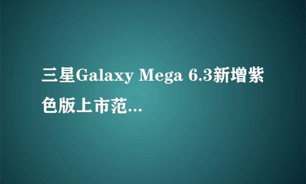 三星Galaxy Mega 6.3新增紫色版上市范围如何？