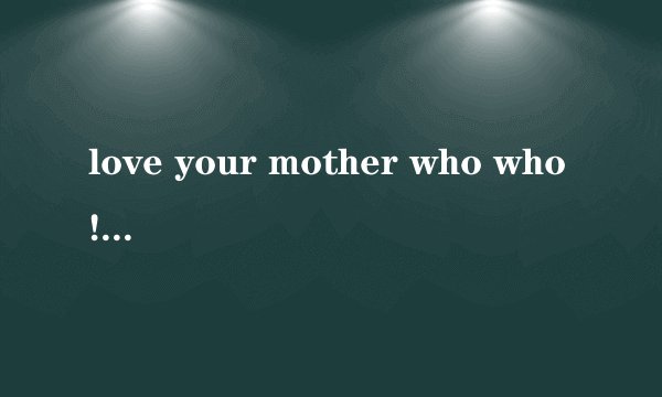 love your mother who who! 怎么翻译