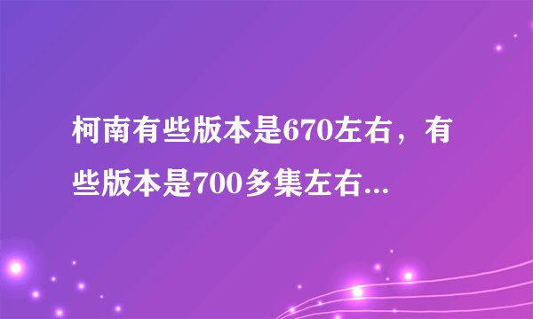柯南有些版本是670左右，有些版本是700多集左右，到底是什么意思，一直没有弄明白，因为以前看的字前面的