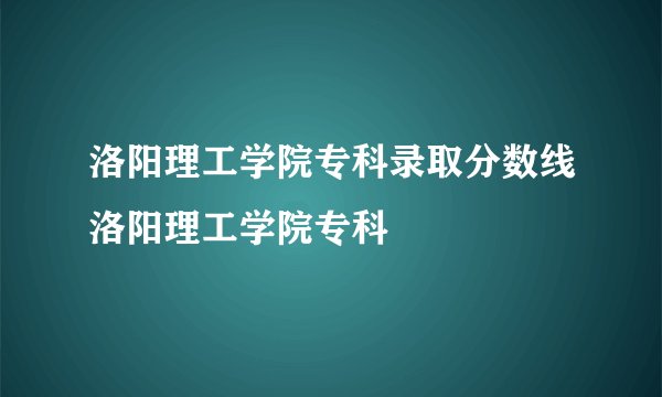 洛阳理工学院专科录取分数线洛阳理工学院专科