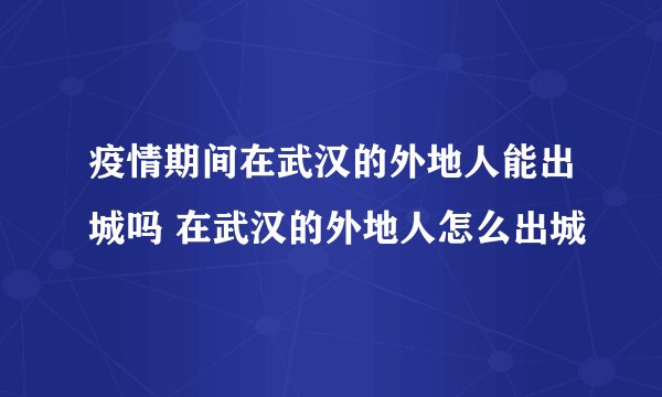 疫情期间在武汉的外地人能出城吗 在武汉的外地人怎么出城