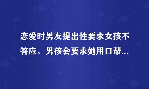 恋爱时男友提出性要求女孩不答应，男孩会要求她用口帮他吗？一般女孩会答应吗？会帮他全程还是自是一会