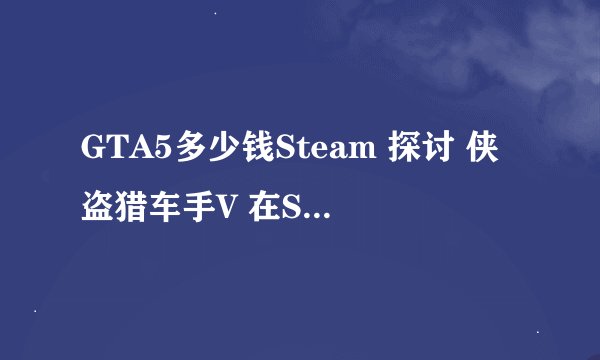 GTA5多少钱Steam 探讨 侠盗猎车手V 在Steam的价格变动