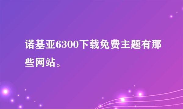 诺基亚6300下载免费主题有那些网站。