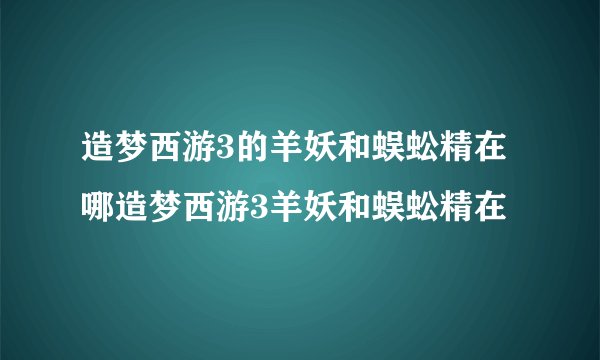 造梦西游3的羊妖和蜈蚣精在哪造梦西游3羊妖和蜈蚣精在