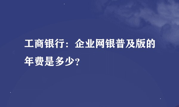 工商银行：企业网银普及版的年费是多少？