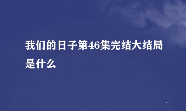 我们的日子第46集完结大结局是什么