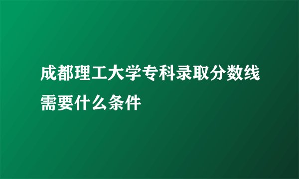 成都理工大学专科录取分数线需要什么条件