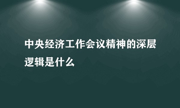 中央经济工作会议精神的深层逻辑是什么