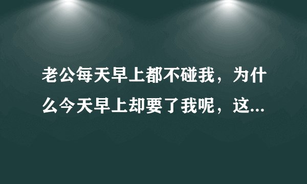 老公每天早上都不碰我，为什么今天早上却要了我呢，这是为什么