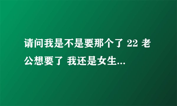 请问我是不是要那个了 22 老公想要了 我还是女生 给点建议