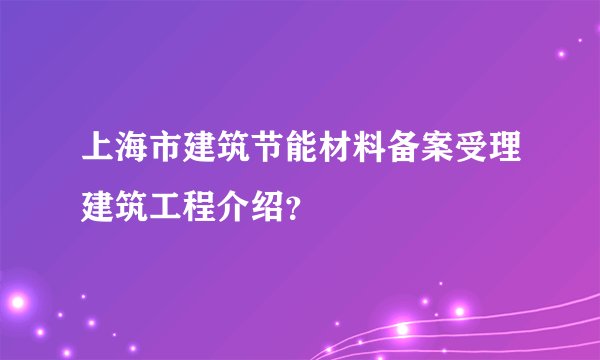 上海市建筑节能材料备案受理建筑工程介绍？