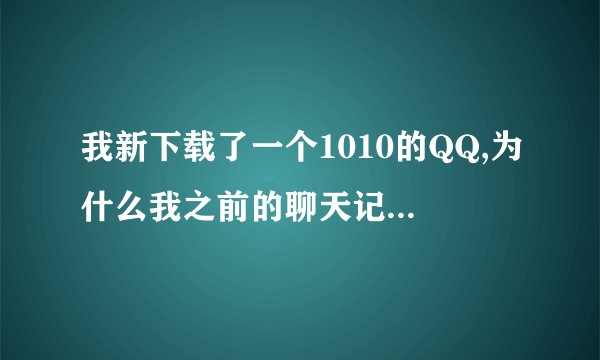 我新下载了一个1010的QQ,为什么我之前的聊天记录全没有了，我之前用的是2009的 我想问下我怎么样样才能找