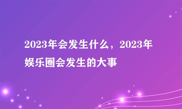2023年会发生什么，2023年娱乐圈会发生的大事