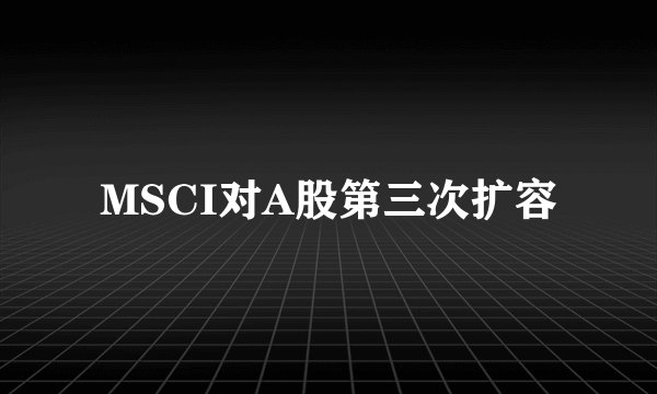 MSCI对A股第三次扩容