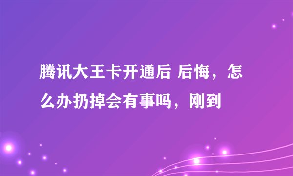 腾讯大王卡开通后 后悔，怎么办扔掉会有事吗，刚到
