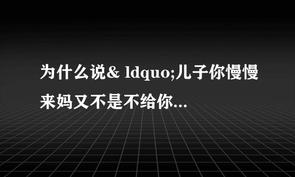 为什么说& ldquo;儿子你慢慢来妈又不是不给你。& rdquo；