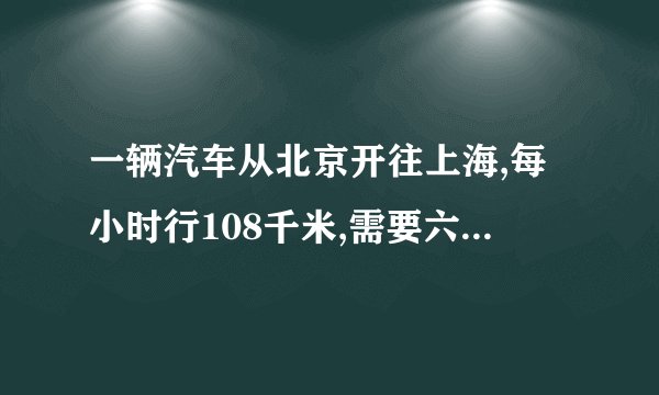 一辆汽车从北京开往上海,每小时行108千米,需要六小时到达目的地。如果每小时