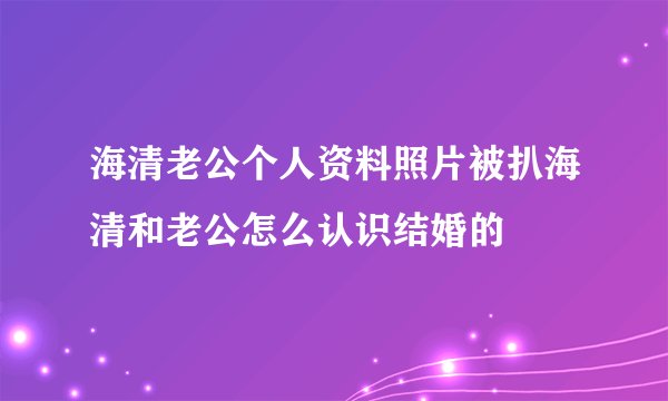 海清老公个人资料照片被扒海清和老公怎么认识结婚的