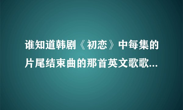 谁知道韩剧《初恋》中每集的片尾结束曲的那首英文歌歌名是什么吗?