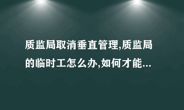质监局取消垂直管理,质监局的临时工怎么办,如何才能取得编制?