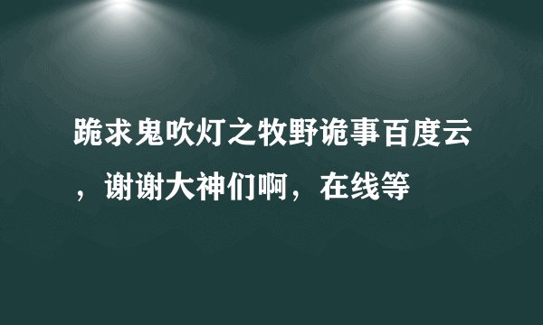 跪求鬼吹灯之牧野诡事百度云，谢谢大神们啊，在线等
