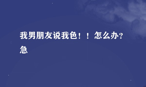 我男朋友说我色！！怎么办？急