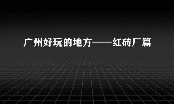 广州好玩的地方——红砖厂篇