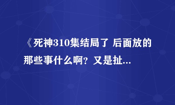 《死神310集结局了 后面放的那些事什么啊？又是扯些现世的事，为什么不讲一护失去死神力量后变成什么样了
