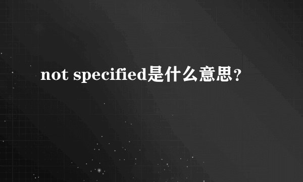 not specified是什么意思？