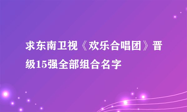 求东南卫视《欢乐合唱团》晋级15强全部组合名字