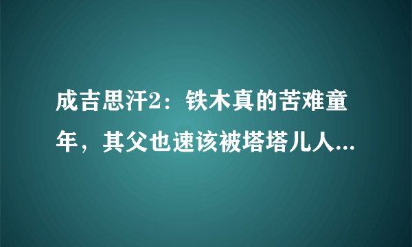 成吉思汗2：铁木真的苦难童年，其父也速该被塔塔儿人设计毒死