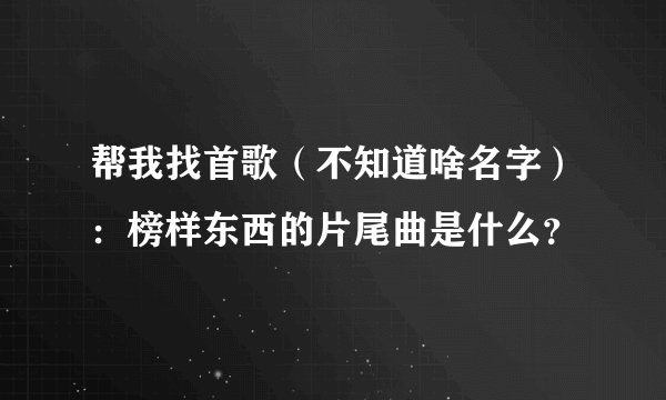 帮我找首歌（不知道啥名字）：榜样东西的片尾曲是什么？