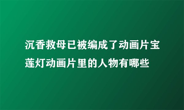 沉香救母已被编成了动画片宝莲灯动画片里的人物有哪些