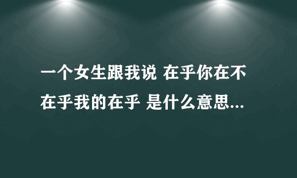 一个女生跟我说 在乎你在不在乎我的在乎 是什么意思撒 她又不解释给我听